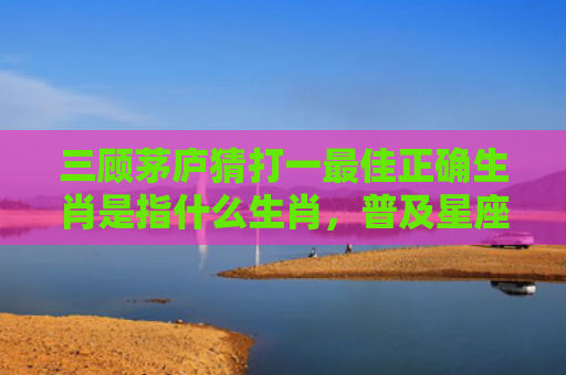 三顾茅庐猜打一最佳正确生肖是指什么生肖，普及星座常识
