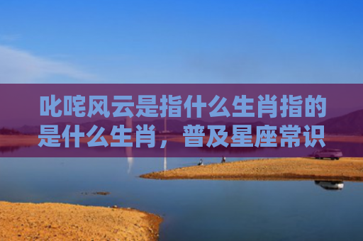 叱咤风云是指什么生肖指的是什么生肖，普及星座常识