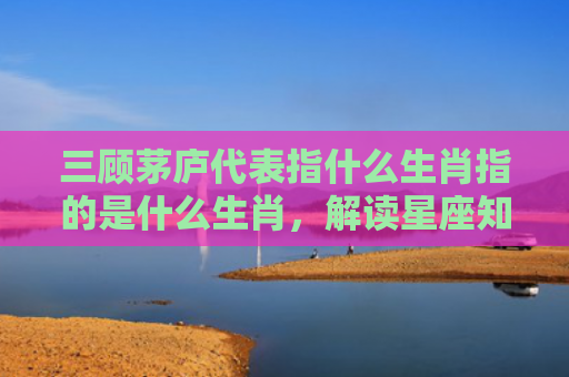 三顾茅庐代表指什么生肖指的是什么生肖，解读星座知识