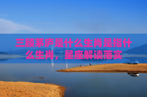 三顾茅庐是什么生肖是指什么生肖，星座解读落实