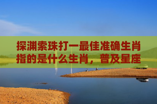 探渊索珠打一最佳准确生肖指的是什么生肖，普及星座常识