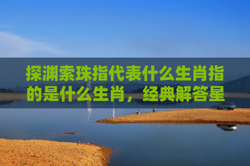 探渊索珠指代表什么生肖指的是什么生肖，经典解答星座知识