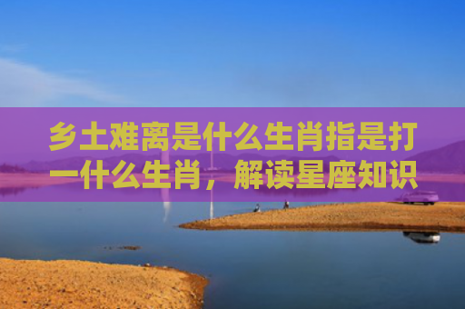 乡土难离是什么生肖指是打一什么生肖，解读星座知识