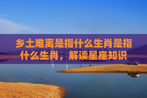 乡土难离是指什么生肖是指什么生肖，解读星座知识