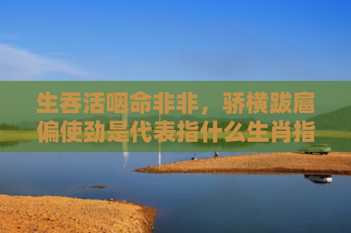 生吞活咽命非非，骄横跋扈偏使劲是代表指什么生肖指的是什么生肖，经典解答星座知识