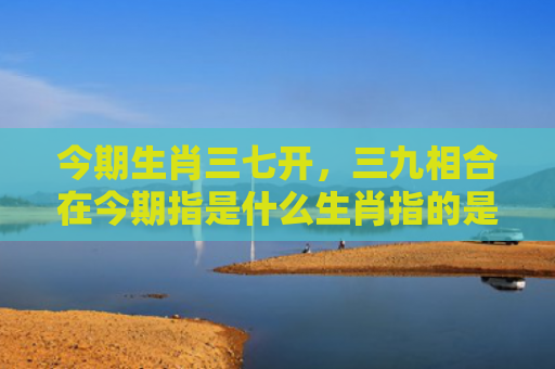 今期生肖三七开，三九相合在今期指是什么生肖指的是什么生肖，星座解读落实