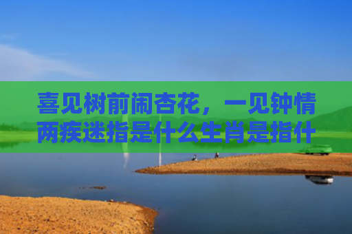 喜见树前闹杏花，一见钟情两疾迷指是什么生肖是指什么生肖，重点解答星座释义