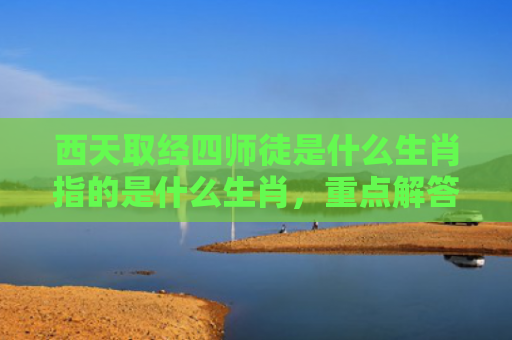 西天取经四师徒是什么生肖指的是什么生肖，重点解答星座释义