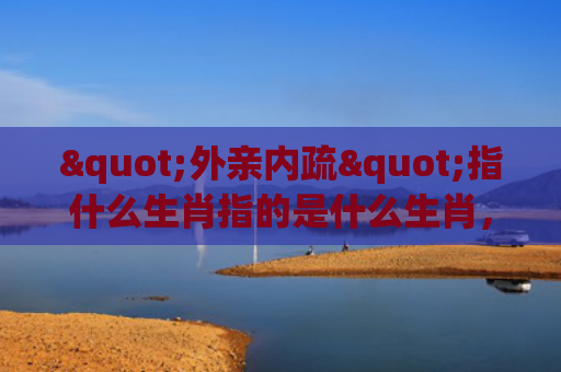 "外亲内疏"指什么生肖指的是什么生肖，星座解读落实