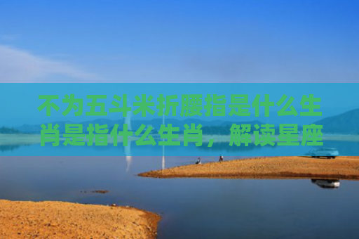 不为五斗米折腰指是什么生肖是指什么生肖，解读星座知识