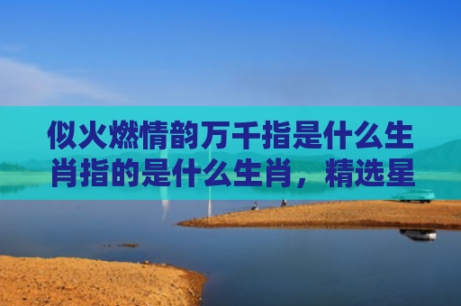 似火燃情韵万千指是什么生肖指的是什么生肖，精选星座解释