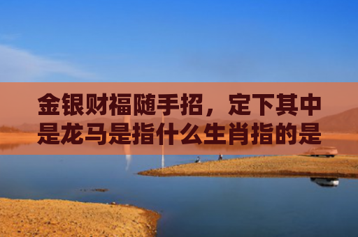 金银财福随手招，定下其中是龙马是指什么生肖指的是什么生肖，重点解答星座释义