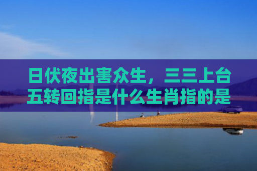 日伏夜出害众生，三三上台五转回指是什么生肖指的是什么生肖，星座解读落实