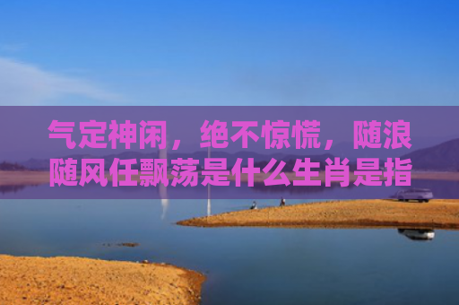气定神闲，绝不惊慌，随浪随风任飘荡是什么生肖是指什么生肖，星座解读落实
