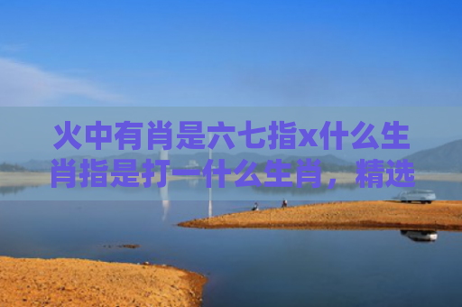 火中有肖是六七指x什么生肖指是打一什么生肖，精选星座解释