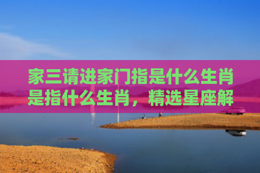 家三请进家门指是什么生肖是指什么生肖，精选星座解释