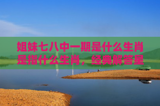 姐妹七八中一期是什么生肖是指什么生肖，经典解答星座知识