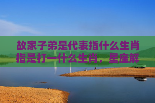 故家子弟是代表指什么生肖指是打一什么生肖，星座解读落实