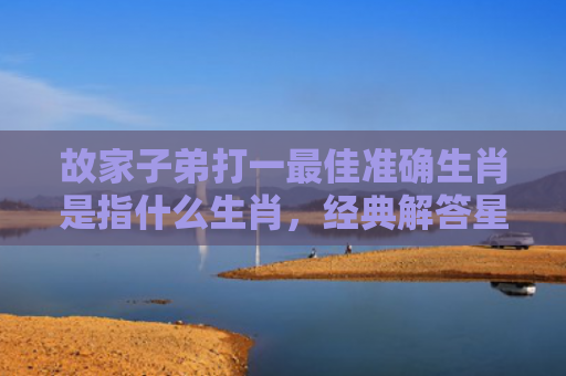 故家子弟打一最佳准确生肖是指什么生肖，经典解答星座知识