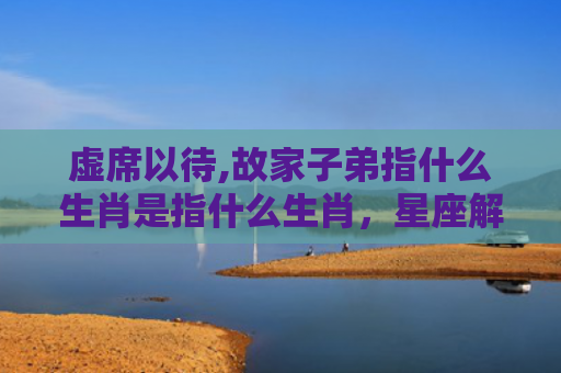 虚席以待,故家子弟指什么生肖是指什么生肖，星座解读落实