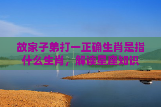 故家子弟打一正确生肖是指什么生肖，解读星座知识