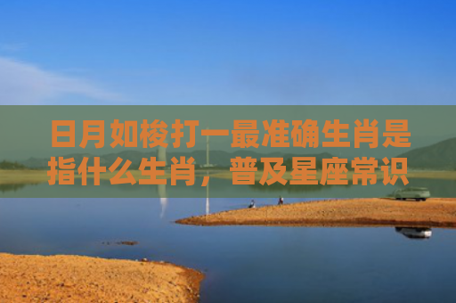 日月如梭打一最准确生肖是指什么生肖，普及星座常识
