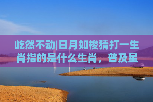 屹然不动|日月如梭猜打一生肖指的是什么生肖，普及星座常识