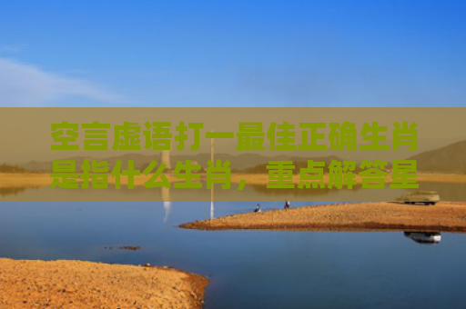 空言虚语打一最佳正确生肖是指什么生肖，重点解答星座释义