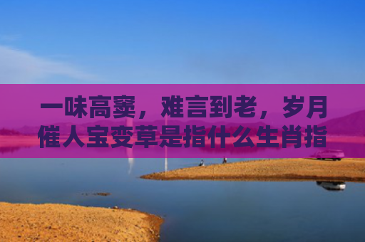 一味高窦，难言到老，岁月催人宝变草是指什么生肖指是打一什么生肖，普及星座常识