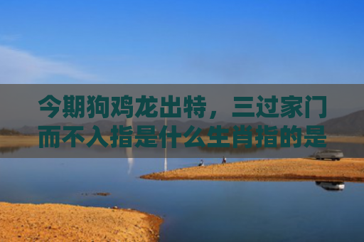 今期狗鸡龙出特，三过家门而不入指是什么生肖指的是什么生肖，经典解答星座知识