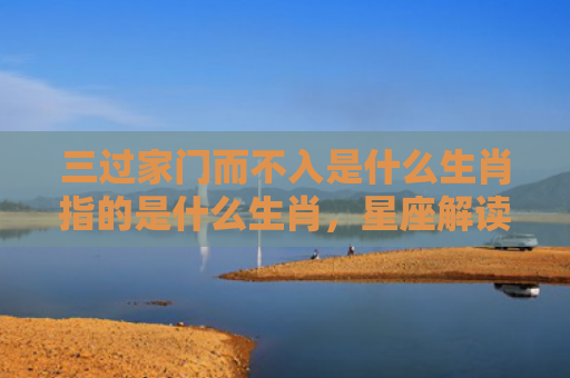 三过家门而不入是什么生肖指的是什么生肖，星座解读落实