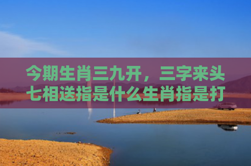 今期生肖三九开，三字来头七相送指是什么生肖指是打一什么生肖，普及星座常识