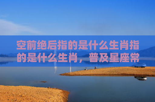 空前绝后指的是什么生肖指的是什么生肖，普及星座常识