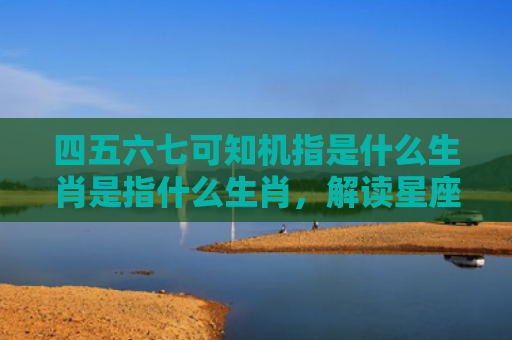 四五六七可知机指是什么生肖是指什么生肖，解读星座知识