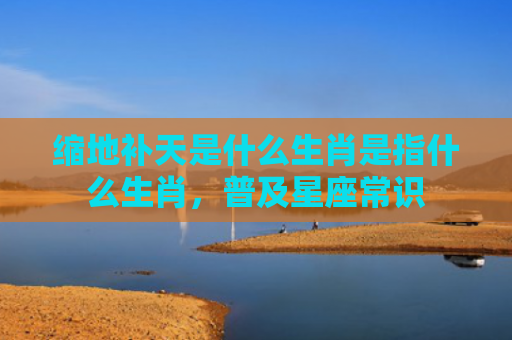 缩地补天是什么生肖是指什么生肖，普及星座常识