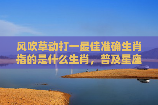 风吹草动打一最佳准确生肖指的是什么生肖，普及星座常识