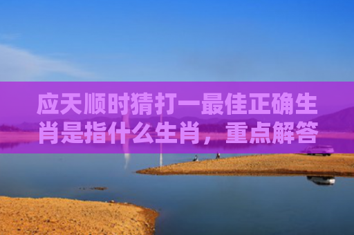 应天顺时猜打一最佳正确生肖是指什么生肖，重点解答星座释义