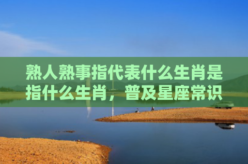 熟人熟事指代表什么生肖是指什么生肖，普及星座常识