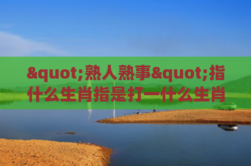 "熟人熟事"指什么生肖指是打一什么生肖，星座解读落实