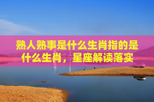 熟人熟事是什么生肖指的是什么生肖，星座解读落实