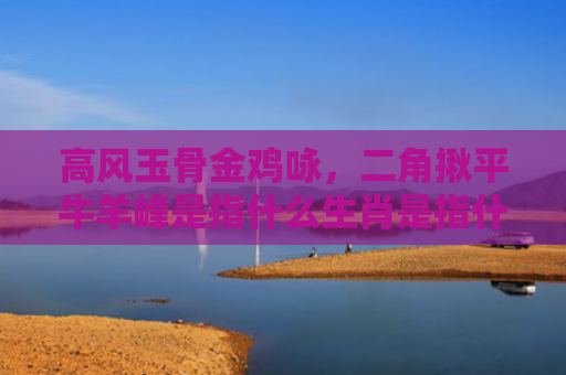 高风玉骨金鸡咏，二角揪平牛羊峰是指什么生肖是指什么生肖，解读星座知识