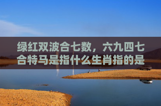 绿红双波合七数，六九四七合特马是指什么生肖指的是什么生肖，精选星座解释