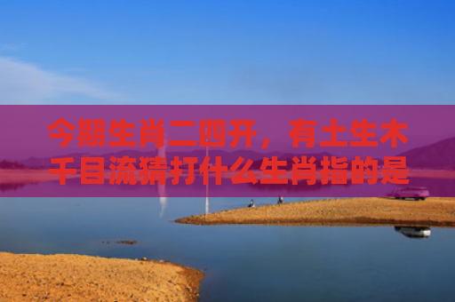 今期生肖二四开，有土生木千目流猜打什么生肖指的是什么生肖，星座解读落实