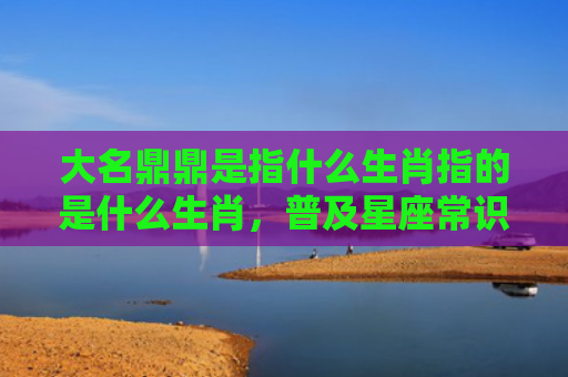 大名鼎鼎是指什么生肖指的是什么生肖，普及星座常识