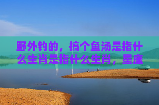 野外钓的，搞个鱼汤是指什么生肖是指什么生肖，星座解读落实