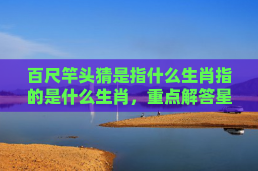 百尺竿头猜是指什么生肖指的是什么生肖，重点解答星座释义
