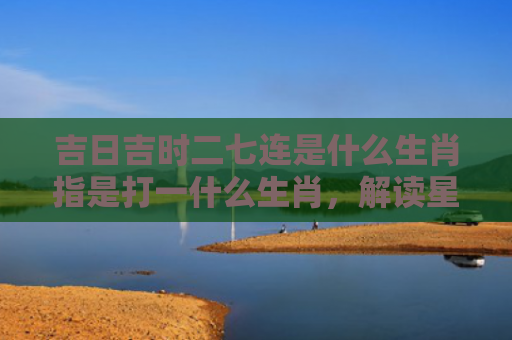 吉日吉时二七连是什么生肖指是打一什么生肖，解读星座知识