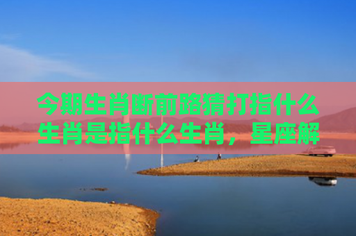 今期生肖断前路猜打指什么生肖是指什么生肖，星座解读落实
