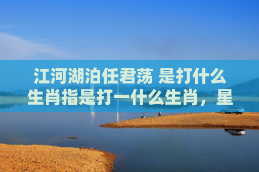江河湖泊任君荡 是打什么生肖指是打一什么生肖，星座解读落实