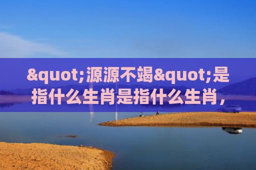 "源源不竭"是指什么生肖是指什么生肖，重点解答星座释义